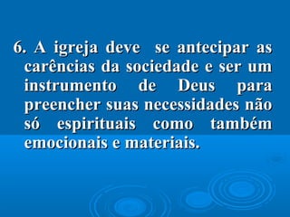 6.6. A igreja deve se antecipar asA igreja deve se antecipar as
carências da sociedade e ser umcarências da sociedade e ser um
instrumento de Deus parainstrumento de Deus para
preencher suas necessidades nãopreencher suas necessidades não
só espirituais como tambémsó espirituais como também
emocionais e materiais.emocionais e materiais.
 