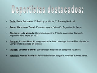 Tenis:   Paula Escudero:  1ª Ranking provincial, 7ª Ranking Nacional. Remo:  Maria Jose Teruel:  Preseleccionada Selección Argentina de Remo. Atletismo:  Luis Miranda:  Campeón Argentino 110mts. con vallas. Campeón Argentino Salto Triple en 1977. Basquet:  Lorena Gianoti:  Integrante de la Selección Argentina de Mini básquet en Campeonato realizado en México. Triatlon:  Eduardo Bonetti:  Subcampeón Nacional en categoría Juveniles. Natación:  Monica Palomar:  Récord Nacional Categoría Juveniles 800mts. libres. Deportistas destacados: 