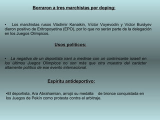 Los marchistas rusos Vladímir Kanaikin, Víctor Voyevodin y Víctor Buráyev dieron positivo de Eritropoyetina (EPO), por lo que no serán parte de la delegación en los Juegos Olímpicos.  Borraron a tres marchistas por doping: La negativa de un deportista iraní a medirse con un contrincante israelí en los últimos Juegos Olímpicos no son más que otra muestra del carácter altamente político de ese evento internacional.   Usos políticos: Espíritu antideportivo: El deportista, Ara Abrahamian, arrojó su medalla  de bronce conquistada en los Juegos de Pekín como protesta contra el arbitraje.  