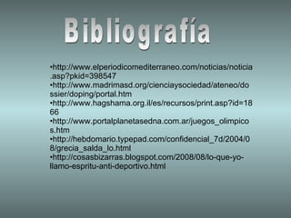 Bibliografía http://www.elperiodicomediterraneo.com/noticias/noticia.asp?pkid=398547 http://www.madrimasd.org/cienciaysociedad/ateneo/dossier/doping/portal.htm http://www.hagshama.org.il/es/recursos/print.asp?id=1866 http://www.portalplanetasedna.com.ar/juegos_olimpicos.htm http://hebdomario.typepad.com/confidencial_7d/2004/08/grecia_salda_lo.html http://cosasbizarras.blogspot.com/2008/08/lo-que-yo-llamo-espritu-anti-deportivo.html 