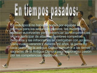 En esa época no había deportes por equipos ni premios para los segundos puestos, las mujeres no estaban autorizadas para presenciar las competencias o para participar de ellas, los hombres competían desnudos y las infracciones se castigaban con azotes. Cada cuatro veranos y durante mil años, la gente de cada rincón de la antigua Grecia concurría a las tierras sagradas de la Antigua Olimpia para celebrar su pasión por las competencias deportivas.  En tiempos pasados: 