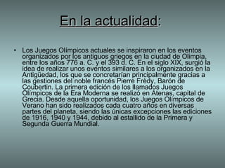 En la actualidad :   Los Juegos Olímpicos actuales se inspiraron en los eventos organizados por los antiguos griegos en la ciudad de Olimpia, entre los años 776 a. C. y el 393 d. C. En el siglo XIX, surgió la idea de realizar unos eventos similares a los organizados en la Antigüedad, los que se concretarían principalmente gracias a las gestiones del noble francés Pierre Frèdy, Barón de Coubertin. La primera edición de los llamados Juegos Olímpicos de la Era Moderna se realizó en Atenas, capital de Grecia. Desde aquella oportunidad, los Juegos Olímpicos de Verano han sido realizados cada cuatro años en diversas partes del planeta, siendo las únicas excepciones las ediciones de 1916, 1940 y 1944, debido al estallido de la Primera y Segunda Guerra Mundial.  