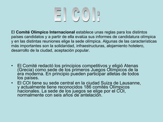 El Comité redactó los principios competitivos y eligió Atenas (Grecia) como sede de los primeros Juegos Olímpicos de la era moderna. En principio pueden participar atletas de todos los países.  El COI tiene su sede central en la ciudad Suiza de Lausanne, y actualmente tiene reconocidos 186 comités Olímpicos nacionales. La sede de los juegos se elige por el COI, normalmente con seis años de antelación.  El  Comité Olímpico Internacional  establece unas reglas para los distintos países candidatos y a partir de ella evalúa sus informes de candidatura olímpica y en las distintas reuniones elige la sede olímpica. Algunas de las características más importantes son la solidaridad, infraestructuras, alojamiento hotelero, desarrollo de la ciudad, aceptación popular. El COI: 