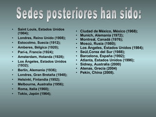 Saint Louis, Estados Unidos (1904);  Londres, Reino Unido (1908);  Estocolmo, Suecia (1912);  Amberes, Bélgica (1920); Parí­s, Francia (1924); Amsterdam, Holanda (1928);  Los Ángeles, Estados Unidos (1932); Berlín, Alemania (1936); Londres, Gran Bretaña (1948); Helsinki, Finlandia (1952);  Melbourne, Australia (1956);  Roma, Italia (1960);  Tokio, Japón (1964);  Ciudad de México, México (1968);  Munich, Alemania (1972);  Montreal, Canadá (1976);  Moscú, Rusia (1980);  Los Ángeles, Estados Unidos (1984);  Seúl,Corea del Sur (1988);  Barcelona, España (1992);  Atlanta, Estados Unidos (1996);  Sidney, Australia (2000)  Atenas, Grecia (2004)  Pekin, China (2008).  Sedes posteriores han sido: 