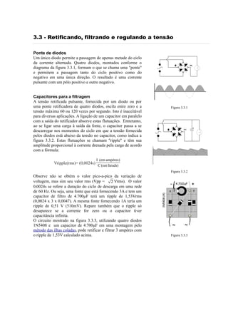 3.3 - Retificando, filtrando e regulando a tensão
Ponte de diodos
Um único diodo permite a passagem de apenas metade do ciclo
da corrente alternada. Quatro diodos, montados conforme o
diagrama da figura 3.3.1, formam o que se chama uma "ponte"
e permitem a passagem tanto do ciclo positivo como do
negativo em uma única direção. O resultado é uma corrente
pulsante com um pólo positivo e outro negativo.
Capacitores para a filtragem
A tensão retificada pulsante, fornecida por um diodo ou por
uma ponte retificadora de quatro diodos, oscila entre zero e a
tensão máxima 60 ou 120 vezes por segundo. Isto é inaceitável
para diversas aplicações. A ligação de um capacitor em paralelo
com a saída do retificador absorve estas flutuações. Entretanto,
ao se ligar uma carga à saída da fonte, o capacitor passa a se
descarregar nos momentos do ciclo em que a tensão fornecida
pelos diodos está abaixo da tensão no capacitor, como indica a
figura 3.3.2. Estas flutuações se chamam "ripple" e têm sua
amplitude proporcional à corrente drenada pela carga de acordo
com a fórmula:
Vripple(rms)= (0,0024s)

Figura 3.3.1

I (em ampères)
C (em farads)
Figura 3.3.2

-

4.700uF

1N5408 (4)

Observe não se obtém o valor pico-a-pico da variação de
voltagem, mas sim seu valor rms (Vpp = 2 Vrms). O valor
0,0024s se refere a duração do ciclo de descarga em uma rede
de 60 Hz. Ou seja, uma fonte que está fornecendo 3A e tem um
capacitor de filtro de 4.700µF terá um ripple de 1,53Vrms
(0,0024 x 3 x 0,0047). A mesma fonte fornecendo 1A teria um
ripple de 0,51 V (510mV). Repare também que o ripple só
desaparece se a corrente for zero ou o capacitor tiver
capacitância infinita.
O circuito mostrado na figura 3.3.3, utilizando quatro diodos
1N5408 e um capacitor de 4.700μF em uma montagem pelo
método das ilhas coladas, pode retificar e filtrar 3 ampères com
o ripple de 1,53V calculado acima.

~

~

Figura 3.3.3

+

 