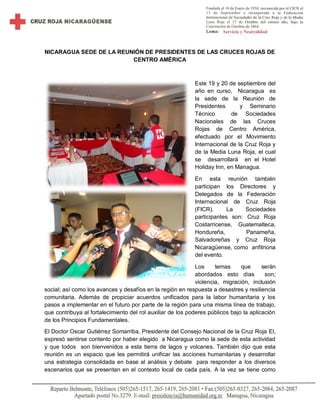 NICARAGUA SEDE DE LA REUNIÓN DE PRESIDENTES DE LAS CRUCES ROJAS DE
CENTRO AMÉRICA
Este 19 y 20 de septiembre del
año en curso, Nicaragua es
la sede de la Reunión de
Presidentes y Seminario
Técnico de Sociedades
Nacionales de las Cruces
Rojas de Centro América,
efectuado por el Movimiento
Internacional de la Cruz Roja y
de la Media Luna Roja, el cual
se desarrollará en el Hotel
Holiday Inn, en Managua.
En esta reunión también
participan los Directores y
Delegados de la Federación
Internacional de Cruz Roja
(FICR). La Sociedades
participantes son: Cruz Roja
Costarricense, Guatemalteca,
Hondureña, Panameña,
Salvadoreñas y Cruz Roja
Nicaragüense, como anfitriona
del evento.
Los temas que serán
abordados esto días son;
violencia, migración, inclusión
social; así como los avances y desafíos en la región en respuesta a desastres y resiliencia
comunitaria. Además de propiciar acuerdos unificados para la labor humanitaria y los
pasos a implementar en el futuro por parte de la región para una misma línea de trabajo,
que contribuya al fortalecimiento del rol auxiliar de los poderes públicos bajo la aplicación
de los Principios Fundamentales.
El Doctor Oscar Gutiérrez Somarriba, Presidente del Consejo Nacional de la Cruz Roja El,
expresó sentirse contento por haber elegido a Nicaragua como la sede de esta actividad
y que todos son bienvenidos a esta tierra de lagos y volcanes. También dijo que esta
reunión es un espacio que les permitirá unificar las acciones humanitarias y desarrollar
una estrategia consolidada en base al análisis y debate para responder a los diversos
escenarios que se presentan en el contexto local de cada país. A la vez se tiene como
 