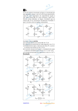OOOOBBBBJJJJEEEETTTTIIIIVVVVOOOO
c
O circuito elétrico mostrado na figura é constituído por
dois geradores ideais, com 45 V de força eletromotriz,
cada um; dois capacitores de capacitâncias iguais a
2µF; duas chaves S e T e sete resistores, cujas resis-
tências estão indicadas na figura. Considere que as
chaves S e T se encontram inicialmente fechadas e
que o circuito está no regime estacionário.
Assinale a opção correta.
a) A corrente através do resistor d é de 7,5 A.
b) A diferença de potencial em cada capacitor é de 15 V.
c) Imediatamente após a abertura da chave T, a corren-
te através do resistor g é de 3,75 A.
d) A corrente através do resistor e, imediatamente após
a abertura simultânea das chaves S e T, é de 1,0 A.
e) A energia armazenada nos capacitores é de 6,4 x 10–4J.
Resolução
8
IIIITTTTAAAA ---- ((((1111ºººº DDDDiiiiaaaa)))) DDDDeeeezzzzeeeemmmmbbbbrrrroooo////2222000000003333
 