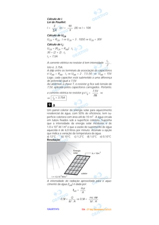 OOOOBBBBJJJJEEEETTTTIIIIVVVVOOOO
Cálculo de i
Lei de Pouillet:
i = ⇒ i = (A) ⇒ i = 10A
Cálculo de UCB
UCB = RCB . i ⇒ UCB = 3 . 10(V) ⇒ UCB = 30V
Cálculo de i1:
UCB = (RCA + RAB) . i1
30 = (2 + 2) . i1
i1 = 7,5A
A corrente elétrica no resistor d tem intensidade ,
isto é, 3,75A.
A ddp entre os terminais da associação de capacitores
é UAB = RAB . i1 ⇒ UAB = 2 . 7,5 (V) ⇒ UAB = 15V.
Logo, cada capacitor está submetido a uma diferença
de potencial igual a 7,5V.
Ao abrirmos a chave T, o resistor g fica sob tensão de
7,5V, aplicada pelos capacitores carregados. Portanto,
a corrente elétrica no resistor g é ig = ⇒
⇒
a
Um painel coletor de energia solar para aquecimento
residencial de água, com 50% de eficiência, tem su-
perfície coletora com área útil de 10 m2 . A água circula
em tubos fixados sob a superfície coletora. Suponha
que a intensidade da energia solar incidente é de
1,0 x 103 W / m2 e que a vazão de suprimento de água
aquecida é de 6,0 litros por minuto. Assinale a opção
que indica a variação da temperatura da água.
a) 12°C b) 10°C c) 1,2°C d) 1,0°C e) 0,10°C
Resolução
A intensidade de radiação aproveitada para o aque-
cimento da água (Iútil) é dada por:
Iútil =
0,5I = ⇒ 0,5I =
mc Aθ
–––––––
∆t . A
Q
–––––
∆t . A
Pot
––––
A
9
ig = 3,75A
7,5V
–––––
2Ω
i1
––––
2
90
––––
9
E
––––
∑R
IIIITTTTAAAA ---- ((((1111ºººº DDDDiiiiaaaa)))) DDDDeeeezzzzeeeemmmmbbbbrrrroooo////2222000000003333
 