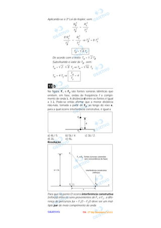 OOOOBBBBJJJJEEEETTTTIIIIVVVVOOOO
Aplicando-se a 3ª Lei de Kepler, vem:
=
= ⇒ Tβ
2
= 8 Tγ
2
De acordo com o texto: Tα = ͙ළළළ2 Tβ
Substituindo o valor de Tβ , vem:
Tα = ͙ළළළ2 . ͙ළළළ8 Tγ ⇒ Tα = ͙ළළළළළළ16 Tγ
Tα = 4 Tγ ⇒
b
Na figura, F1 e F2 são fontes sonoras idênticas que
emitem, em fase, ondas de freqüência f e compri-
mento de onda λ. A distância d entre as fontes é igual
a 3 λ. Pode-se então afirmar que a menor distância
não-nula, tomada a partir de F2, ao longo do eixo x,
para a qual ocorre interferência construtiva, é igual a
a) 4λ / 5. b) 5λ / 4. c) 3λ / 2.
d) 2λ. e) 4λ.
Resolução
Para que no ponto O ocorra interferência construtiva
(reforço) entre os sons provenientes de F1 e F2 , a dife-
rença de percursos ∆x = F1O – F2O deve ser um múl-
tiplo par de meio comprimento de onda.
13
Tα
––– = 4
Tγ
Tβ = ͙ළළළ8 Tγ
Rγ
3
––––
Tγ
2
8 Rγ
3
–––––
Tβ
2
Rγ
3
––––
Tγ
2
Rβ
3
––––
Tβ
2
IIIITTTTAAAA ---- ((((1111ºººº DDDDiiiiaaaa)))) DDDDeeeezzzzeeeemmmmbbbbrrrroooo////2222000000003333
 