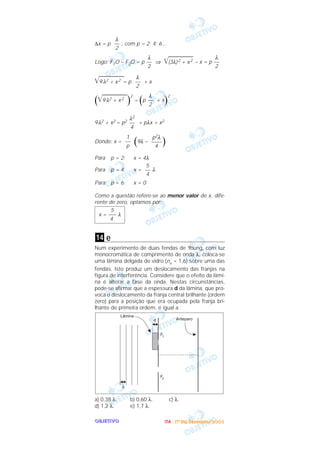 OOOOBBBBJJJJEEEETTTTIIIIVVVVOOOO
∆x = p , com p = 2; 4; 6...
Logo: F1O – F2O = p ⇒ ͙ෆෆෆෆෆෆ(3λ)2 + x2 – x = p
͙ෆෆෆෆෆෆ9 λ2 + x2 = p + x
(͙ෆෆෆෆෆෆ9 λ2 + x2
)
2
= (p + x)
2
9λ2 + x2 = p2 + pλx + x2
Donde: x = (9λ – )
Para p = 2: x = 4λ
Para p = 4: x = λ
Para p = 6: x = 0
Como a questão refere-se ao menor valor de x, dife-
rente de zero, optamos por:
e
Num experimento de duas fendas de Young, com luz
monocromática de comprimento de onda λ, coloca-se
uma lâmina delgada de vidro (nv = 1,6) sobre uma das
fendas. Isto produz um deslocamento das franjas na
figura de interferência. Considere que o efeito da lâmi-
na é alterar a fase da onda. Nestas circunstâncias,
pode-se afirmar que a espessura d da lâmina, que pro-
voca o deslocamento da franja central brilhante (ordem
zero) para a posição que era ocupada pela franja bri-
lhante de primeira ordem, é igual a
a) 0,38 λ. b) 0,60 λ. c) λ.
d) 1,2 λ. e) 1,7 λ.
14
5
x = ––– λ
4
5
––
4
p2λ
––––
4
1
––
p
λ2
––
4
λ
––
2
λ
––
2
λ
––
2
λ
––
2
λ
––
2
IIIITTTTAAAA ---- ((((1111ºººº DDDDiiiiaaaa)))) DDDDeeeezzzzeeeemmmmbbbbrrrroooo////2222000000003333
 