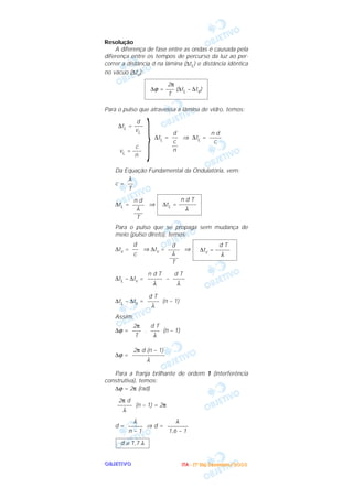 OOOOBBBBJJJJEEEETTTTIIIIVVVVOOOO
Resolução
A diferença de fase entre as ondas é causada pela
diferença entre os tempos de percurso da luz ao per-
correr a distância d na lâmina (∆tL) e distância idêntica
no vácuo (∆tv):
Para o pulso que atravessa a lâmina de vidro, temos:
∆tL = ⇒ ∆tL =
Da Equação Fundamental da Ondulatória, vem:
c =
∆tL = ⇒
Para o pulso que se propaga sem mudança de
meio (pulso direto), temos:
∆tv = ⇒ ∆tv = ⇒
∆tL – ∆tv = –
∆tL – ∆tv = (n – 1)
Assim:
∆ϕ = . (n – 1)
∆ϕ =
Para a franja brilhante de ordem 1 (interferência
construtiva), temos:
∆ϕ = 2π (rad)
(n – 1) = 2π
d = ⇒ d =
d ≅ 1,7 λ
λ
–––––––
1,6 – 1
λ
–––––
n – 1
2π d
–––––
λ
2π d (n – 1)
–––––––––––
λ
d T
–––
λ
2π
–––
T
d T
––––
λ
d T
––––
λ
n d T
–––––
λ
d T
∆tv = –––––
λ
d
––––
λ
–––
T
d
––
c
n d T
∆tL = ––––––
λ
n d
––––
λ
–––
T
λ
––
T
n d
––––
c
d
––
c
––
n}
d
∆tL = –––
vL
c
vL = –––
n
2π
∆ϕ = ––– (∆tL – ∆tV)
T
IIIITTTTAAAA ---- ((((1111ºººº DDDDiiiiaaaa)))) DDDDeeeezzzzeeeemmmmbbbbrrrroooo////2222000000003333
 