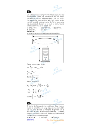 OOOOBBBBJJJJEEEETTTTIIIIVVVVOOOO
b
Um tubo sonoro de comprimento ᐉ, fechado numa das
extremidades, entra em ressonância, no seu modo
fundamental, com o som emitido por um fio, fixado
nos extremos, que também vibra no modo funda-
mental. Sendo L o comprimento do fio, m sua massa
e c, a velocidade do som no ar, pode-se afirmar que a
tensão submetida ao fio é dada por
a) (c / 2L)2 mᐉ. b) (c / 2ᐉ)2 mL. c) (c/ᐉ)2 mL.
d) (c /ᐉ)2 mᐉ. e) n.d.a.
Resolução
A situação proposta está esquematizada abaixo.
Para o tubo sonoro, temos:
l = ⇒ λsom = 4l
Vsom = λsom f
c = 4lf
Donde:
Para o fio, temos:
Vfio = λfiof ⇒ = 2L
=
2
L2
Donde:
e
O átomo de hidrogênio no modelo de Bohr é cons-
tituído de um elétron de carga e que se move em órbi-
tas circulares de raio r, em torno do próton, sob a
influência da força de atração coulombiana. O trabalho
efetuado por esta força sobre o elétron ao percorrer a
órbita do estado fundamental é
a) –e 2/(2ε0r). b) e 2/(2ε0r). c) –e 2/(4πε0r).
16
c
F = (–––)
2
m L
2l
)c
––––
2l(FL
––––
m
c
––––
4l
FL
–––
m
c
f = ––––
4l
λsom
––––
4
15
IIIITTTTAAAA ---- ((((1111ºººº DDDDiiiiaaaa)))) DDDDeeeezzzzeeeemmmmbbbbrrrroooo////2222000000003333
 