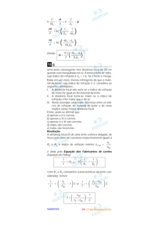 OOOOBBBBJJJJEEEETTTTIIIIVVVVOOOO
h – = h – Φ
= hC ( – )
= hC ( )
Donde:
c
Uma lente convergente tem distância focal de 20 cm
quando está mergulhada em ar. A lente é feita de vidro,
cujo índice de refração é nv = 1.6. Se a lente é mergu-
lhada em um meio, menos refringente do que o mate-
rial da lente, cujo índice de refração é n, considere as
seguintes afirmações:
I. A distância focal não varia se o índice de refração
do meio for igual ao do material da lente.
II. A distância focal torna-se maior se o índice de
refração n for maior que o do ar.
III. Neste exemplo, uma maior diferença entre os índi-
ces de refração do material da lente e do meio
implica numa menor distância focal.
Então, pode-se afirmar que
a) apenas a II é correta.
b) apenas a III é correta.
c) apenas II e III são corretas.
d) todas são corretas.
e) todas são incorretas.
Resolução
A distância focal (f) de uma lente esférica delgada, de
faces com raios de curvatura respectivamente iguais a
R1 e R2 e índice de refração relativo nL,M =
é dada pela Equação dos Fabricantes de Lentes
(Equação de Halley).
Com R1 e R2 constantes (características da lente con-
siderada), temos:
= – 1 C ⇒ = C
nM 1
f =
΂–––––––––
΃––––
nL – nM C
΃
nL – nM
––––––––
nM
΂
1
–––
f΃
nL
––––
nM
΂
1
––––
f
1 1 1
––– = (nL,M – 1)
΂–––– + ––––
΃f R1 R2
nL
––––
nM
18
h C 4λ1 – λ2
Φ = ––– (––––––––)3 λ1λ2
4λ1 – λ2
––––––––
4λ1λ2
3Φ
–––
4
1
–––
4λ1
1
–––
λ2
3Φ
–––
4
C
––––
λ2
Φ
––
4
C
––––
4λ1
IIIITTTTAAAA ---- ((((1111ºººº DDDDiiiiaaaa)))) DDDDeeeezzzzeeeemmmmbbbbrrrroooo////2222000000003333
 