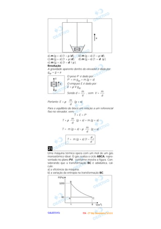 OOOOBBBBJJJJEEEETTTTIIIIVVVVOOOO
a) m (g + a) (1 – ρ /d ). b) m (g – a) (1 – ρ /d ).
c) m (g + a) (1 + ρ /d ). d) m (g – a) (1 + d /ρ ).
e) m (g + a) (1 – d / ρ ).
Resolução
A gravidade aparente dentro do elevador é dada por:
gap = g + a
O peso P’ é dado por:
P’ = m gap = m (g + a)
O empuxo E é dado por:
E = ρ V gap
Sendo d = , vem V =
Portanto: E = ρ (g + a)
Para o equilíbrio do bloco em relação a um referencial
fixo no elevador, vem:
T + E = P’
T + ρ (g + a) = m (g + a)
T = m (g + a) – ρ (g + a)
Uma máquina térmica opera com um moI de um gás
monoatômico ideal. O gás realiza o ciclo ABCA, repre-
sentado no plano PV, conforme mostra a figura. Con-
siderando que a transformação BC é adiabática, cal-
cule:
a) a eficiência da máquina;
b) a variação da entropia na transformação BC.
A C
B
3200
80
1 8
P(Pa)
V(m )3
21
ρ
T = m (g + a) (1 – ––)
d
m
–––
d
m
–––
d
m
–––
d
m
–––
d
m
–––
V
m
T
E
P’
m
a
®
IIIITTTTAAAA ---- ((((1111ºººº DDDDiiiiaaaa)))) DDDDeeeezzzzeeeemmmmbbbbrrrroooo////2222000000003333
 