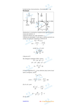 OOOOBBBBJJJJEEEETTTTIIIIVVVVOOOO
fundamentais intervenientes. (Considere b << L).
Resolução
Parâmetros e constantes fundamentais intervenientes:
massa do elétron: m
carga do elétron em valor absoluto: e
Cálculo da velocidade V com que o elétron penetra no
campo de indução magnética uniforme B:
τAB = ∆Ecinética
eU = –
sendo V0 = 0, vem:
V =
͙ළළළ(I)
Cálculo de R:
No triângulo retângulo OPQ, temos:
R2 = (R – b)2 + L2
R2 = R2 – 2Rb + b2 + L2
R = (II)
A força magnética (Fmag) nos elétrons atua como resul-
tante centrípeta, assim:
Fmag = Fcp
eV B = ⇒ R = (III)
De II e III, vem:
=
B = . V
De (I), vem:
m
–––
e
2b
–––––––
b2 + L2
m V
––––––
e B
b2 + L2
–––––––
2b
m V
–––––
e B
m V2
––––––
R
b2 + L2
––––––
2b
2eU
––––
m
m V2
0
––––––
2
m V2
––––––
2
IIIITTTTAAAA ---- ((((1111ºººº DDDDiiiiaaaa)))) DDDDeeeezzzzeeeemmmmbbbbrrrroooo////2222000000003333
 