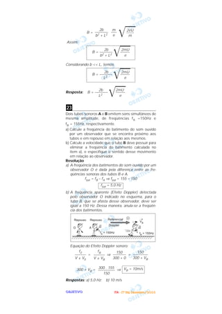 OOOOBBBBJJJJEEEETTTTIIIIVVVVOOOO
B =
͙ළළළ
Assim:
Considerando b << L, temos
Resposta:
Dois tubos sonoros A e B emitem sons simultâneos de
mesma amplitude, de freqüências fA =150Hz e
fB = 155Hz, respectivamente.
a) Calcule a freqüência do batimento do som ouvido
por um observador que se encontra próximo aos
tubos e em repouso em relação aos mesmos.
b) Calcule a velocidade que o tubo B deve possuir para
eliminar a freqüência do batimento calculada no
item a), e especifique o sentido desse movimento
em relação ao observador.
Resolução
a) A freqüência dos batimentos do som ouvido por um
observador O é dada pela diferença entre as fre-
qüências sonoras dos tubos B e A.
fbat = fB – fA ⇒ fbat = 155 – 150
b) A freqüência aparente (Efeito Doppler) detectada
pelo observador O indicado no esquema, para o
tubo B, que se afasta desse observador, deve ser
igual a 150 Hz. Dessa maneira, anula-se a freqüên-
cia dos batimentos.
Equação do Efeito Doppler sonoro:
= ⇒ =
300 + VB = ⇒
Respostas: a) 5,0 Hz; b) 10 m/s
VB = 10m/s300 . 155
–––––––––
150
150
––––––––
300 + VB
150
–––––––
300 + 0
fB
––––––
V ± VB
f0
––––––
V ± V0
fbat = 5,0 Hz
23
2b 2mU
B = –––––––
͙ළළළ–––––
L2 e
2b 2mU
B = –––––––
͙ළළළ–––––
L2 e
2b 2mU
B = –––––––
͙ළළළ–––––
b2 + L2 e
2eU
––––
m
m
–––
e
2b
–––––––
b2 + L2
IIIITTTTAAAA ---- ((((1111ºººº DDDDiiiiaaaa)))) DDDDeeeezzzzeeeemmmmbbbbrrrroooo////2222000000003333
 
