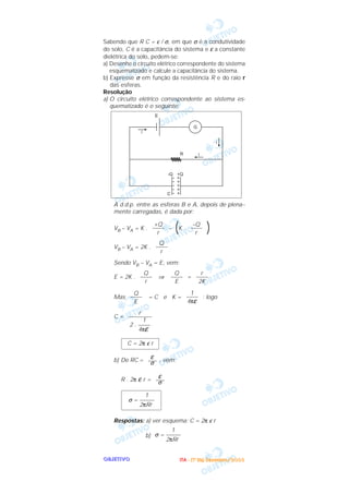 OOOOBBBBJJJJEEEETTTTIIIIVVVVOOOO
Sabendo que R C = ε / σ, em que σ é a condutividade
do solo, C é a capacitância do sistema e ε a constante
dielétrica do solo, pedem-se:
a) Desenhe o circuito elétrico correspondente do sistema
esquematizado e calcule a capacitância do sistema.
b) Expresse σ em função da resistência R e do raio r
das esferas.
Resolução
a) O circuito elétrico correspondente ao sistema es-
quematizado é o seguinte:
A d.d.p. entre as esferas B e A, depois de plena--
mente carregadas, é dada por:
VB – VA = K . – (K . )
VB – VA = 2K .
Sendo VB – VA = E, vem:
E = 2K . ⇒ =
Mas = C e K = ; logo
C =
b) De RC = , vem:
R . 2π ε r =
Respostas: a) ver esquema; C = 2π ε r
b)
1
σ = –––––
2πRr
1
σ = –––––
2πRr
ε–––σ
ε–––σ
C = 2π ε r
r
––––––––
1
2 . ––––
4πε
1
––––
4πε
Q
––––
E
r
––––
2K
Q
––––
E
Q
––––
r
Q
––––
r
–Q
––––
r
+Q
––––
r
IIIITTTTAAAA ---- ((((1111ºººº DDDDiiiiaaaa)))) DDDDeeeezzzzeeeemmmmbbbbrrrroooo////2222000000003333
 