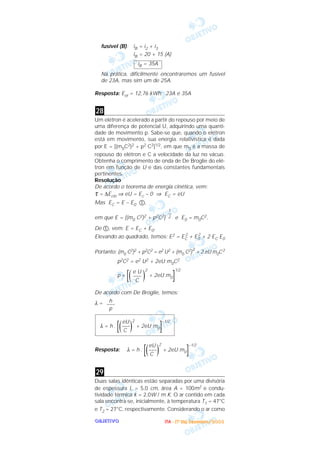 OOOOBBBBJJJJEEEETTTTIIIIVVVVOOOO
fusível (B): iB = i2 + i3
iB = 20 + 15 (A)
Na prática, dificilmente encontraremos um fusível
de 23A, mas sim um de 25A.
Resposta: Eel = 12,76 kWh; 23A e 35A
Um elétron é acelerado a partir do repouso por meio de
uma diferença de potencial U, adquirindo uma quanti-
dade de movimento p. Sabe-se que, quando o elétron
está em movimento, sua energia. relativística é dada
por E = [(m0C2)2 + p2 C2]1/2, em que m0 é a massa de
repouso do elétron e C a velocidade da luz no vácuo.
Obtenha o comprimento de onda de De Broglie do elé-
tron em função de U e das constantes fundamentais
pertinentes.
Resolução
De acordo o teorema de energia cinética, vem:
τ = ∆Ecin ⇒ eU = Ec – 0 ⇒ EC = eU
Mas EC = E – E0 ቢ,
em que E = [(m0 C2)2 + p2C2] e E0 = m0C2.
De ቢ, vem: E = EC + E0.
Elevando ao quadrado, temos: E2 = EC
2
+ E0
2
+ 2 EC E0
Portanto: (m0 C2)2 + p2C2 = e2 U2 + (m0 C2)
2
+ 2 eU m0C2
p2C2 = e2 U2 + 2eU m0C2
p = [( )
2
+ 2eU m0]
1/2
De acordo com De Broglie, temos:
λ =
Resposta:
Duas salas idênticas estão separadas por uma divisória
de espessura L = 5,0 cm, área A = 100m2 e condu-
tividade térmica k = 2,0W / m K. O ar contido em cada
sala encontra-se, inicialmente, à temperatura T1 = 47°C
e T2 = 27°C, respectivamente. Considerando o ar como
29
eU
λ = h . [(–––)
2
+ 2eU m0]
–1/2
C
eU
λ = h . [(–––)
2
+ 2eU m0]
–1/2
C
h
–––
p
e U
–––
C
1
––
2
28
iB = 35A
IIIITTTTAAAA ---- ((((1111ºººº DDDDiiiiaaaa)))) DDDDeeeezzzzeeeemmmmbbbbrrrroooo////2222000000003333
 