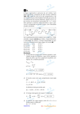 OOOOBBBBJJJJEEEETTTTIIIIVVVVOOOO
b
A figura representa o percurso de um ciclista, num
plano horizontal, composto de dois trechos retilíneos
(AB e EF), cada um com 6,0 m de comprimento, e de
um trecho sinuoso intermediário formado por arcos de
circunferências de mesmo diâmetro, igual a 4,0 m, cu-
jos centros se encontram numerados de 1 a 7. Consi-
dere pontual o sistema ciclista-bicicleta e que o per-
curso é completado no menor tempo, com velocidade
escalar constante.
Se o coeficiente de atrito estático com o solo é µ = 0,80,
assinale a opção correta que indica, respectivamente,
a velocidade do ciclista, o tempo despendido no per-
curso e a freqüência de zigue-zague no trecho BE.
a) 6,0m/s 6,0s 0,17s–1
b) 4,0 m/s 12s 0,32s–1
c) 9,4 m/s 3,0s 0,22s–1
d) 6,0 m/s 3,1s 0,17s–1
e) 4,0 m/s 12s 6,0 s–1
Resolução
1) O intervalo de tempo será mínimo quando a velo-
cidade escalar for máxima, o que ocorre quando a
força de atrito, que faz o papel de resultante cen-
trípeta, for a máxima possível.
Fatmáx
= Fcp
µ m g =
V2 = µ g R ⇒
V = ͙ළළළළළළළළළළළළළළ0,8 . 10 . 2,0 (m/s) ⇒
2) O trecho curvo tem um comprimento total dado
por:
C = 3 . 2π R = 6 . 3,14 . 2,0 (m)
C ≅ 37,7m
A distância total percorrida vale:
∆s = 12,0m + 37,7m = 49,7m
3) O tempo total gasto de A para F é dado por:
V = ⇒ ∆t = (s) ⇒
4) O número de zigue-zagues entre B e E é 3 e o
tempo gasto é dado por:
∆s = C = 37,7m
∆t ≅ 12s
49,7
–––––
4,0
∆s
–––
∆t
V = 4,0 m/s
V = ͙ළළළළළළළළළµ g R
m V2
–––––
R
4
IIIITTTTAAAA ---- ((((1111ºººº DDDDiiiiaaaa)))) DDDDeeeezzzzeeeemmmmbbbbrrrroooo////2222000000003333
 