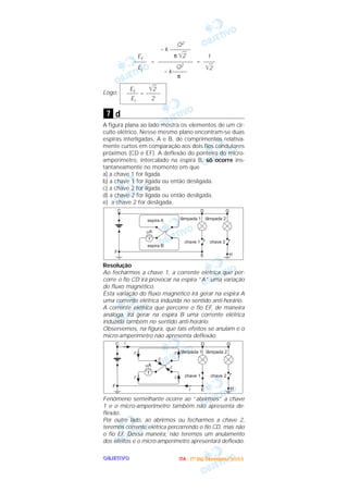 OOOOBBBBJJJJEEEETTTTIIIIVVVVOOOO
= =
Logo:
d
A figura plana ao lado mostra os elementos de um cir-
cuito elétrico. Nesse mesmo plano encontram-se duas
espiras interligadas, A e B, de comprimentos relativa-
mente curtos em comparação aos dois fios condutores
próximos (CD e EF). A deflexão do ponteiro do micro-
amperímetro, intercalado na espira B, só ocorre ins-
tantaneamente no momento em que
a) a chave 1 for ligada.
b) a chave 1 for ligada ou então desligada.
c) a chave 2 for ligada.
d) a chave 2 for ligada ou então desligada.
e) a chave 2 for desligada.
Resolução
Ao fecharmos a chave 1, a corrente elétrica que per-
corre o fio CD irá provocar na espira “A” uma variação
do fluxo magnético.
Esta variação do fluxo magnético irá gerar na espira A
uma corrente elétrica induzida no sentido anti-horário.
A corrente elétrica que percorre o fio EF, de maneira
análoga, irá gerar na espira B uma corrente elétrica
induzida também no sentido anti-horário.
Observemos, na figura, que tais efeitos se anulam e o
micro-amperímetro não apresenta deflexão.
Fenômeno semelhante ocorre ao “abrirmos” a chave
1 e o micro-amperímetro também não apresenta de-
flexão.
Por outro lado, ao abrirmos ou fecharmos a chave 2,
teremos corrente elétrica percorrendo o fio CD, mas não
o fio EF. Dessa maneira, não teremos um anulamento
dos efeitos e o micro-amperímetro apresentará deflexão.
7
Ef ͙ළළ2
–––– = –––––
Ei 2
1
––––
͙ළළ2
Q2
– k –––––––
π ͙ළළ2
––––––––––––
Q2
– k–––––
π
Ef
––––
Ei
IIIITTTTAAAA ---- ((((1111ºººº DDDDiiiiaaaa)))) DDDDeeeezzzzeeeemmmmbbbbrrrroooo////2222000000003333
 