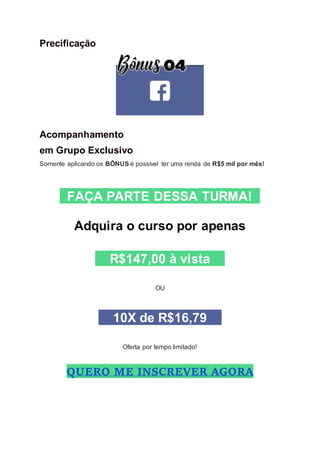 Precificação
Acompanhamento
em Grupo Exclusivo
Somente aplicando os BÔNUS é possível ter uma renda de R$5 mil por mês!
FAÇA PARTE DESSA TURMA!
Adquira o curso por apenas
R$147,00 à vista
OU
10X de R$16,79
Oferta por tempo limitado!
QUERO ME INSCREVER AGORA
 