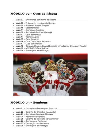 MÓDULO 02 – Ovos de Páscoa
 Aula 07 – Enformando com forma de silicone
 Aula 08 – Enformando com Acetato Simples
 Aula 09 – Borda em Acetato Simples
 Aula 10 – Desenformando
 Aula 11 – Recheio de Prestígio
 Aula 12 – Recheio de Trufa de Maracujá
 Aula 13 – Couli de Maracujá
 Aula 14 – Recheio Alpino
 Aula 15 – Ovos de colher
 Aula 16 – Ovos Com Casca Recheada
 Aula 17 – Ovos com Transfer
 Aula 18 – Cortando Ovos de Casca Recheada e Finalizando Ovos com Transfer
 Aula 19 – NOVIDADE Ovos de Pote
 Aula 20 – Embalagem e Precificação
MÓDULO 03 – Bombons
 Aula 21 – Introdução e Formas para Bombons
 Aula 22 – Caixinha de Chocolate (casquinha)
 Aula 23 – Recheio de Geleia de Morango
 Aula 24 – Recheio de Brigadeiro
 Aula 25 – Caixinha de chocolate e Desenformar
 Aula 26 – Recheando e Fechando
 Aula 27 – Decoração com Arabescos
 Aula 28 – Embalagem e Finalização
 