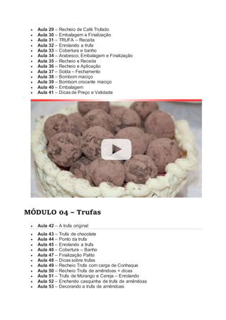  Aula 29 – Recheio de Café Trufado
 Aula 30 – Embalagem e Finalização
 Aula 31 – TRUFA – Receita
 Aula 32 – Enrolando a trufa
 Aula 33 – Cobertura e banho
 Aula 34 – Arabesco, Embalagem e Finalização
 Aula 35 – Recheio e Receita
 Aula 36 – Recheio e Aplicação
 Aula 37 – Solda – Fechamento
 Aula 38 – Bombom maciço
 Aula 39 – Bombom crocante maciço
 Aula 40 – Embalagem
 Aula 41 – Dicas de Preço e Validade
MÓDULO 04 – Trufas
 Aula 42 – A trufa original
 Aula 43 – Trufa de chocolate
 Aula 44 – Ponto da trufa
 Aula 45 – Enrolando a trufa
 Aula 46 – Cobertura – Banho
 Aula 47 – Finalização Palito
 Aula 48 – Dicas sobre trufas
 Aula 49 – Recheio Trufa com carga de Conhaque
 Aula 50 – Recheio Trufa de amêndoas + dicas
 Aula 51 – Trufa de Morango e Cereja – Enrolando
 Aula 52 – Enchendo casquinha de trufa de amêndoas
 Aula 53 – Decorando a trufa de amêndoas
 