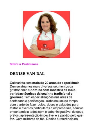 Sobre a Professora
DENISE VAN DAL
Culinarista com mais de 20 anos de experiência,
Denise atua nos mais diversos segmentos da
gastronomia e dominacom maestria as mais
variadas técnicas da cozinha tradicional e
gourmet. Tem especializações nas áreas de
confeitaria e panificação. Trabalhou muito tempo
com a arte de fazer bolos, doces e salgados para
festas e eventos particulares e empresariais, sempre
encantando a todos com o sabor inigualável de seus
pratos, apresentação impecável e a paixão pelo que
faz. Com milhares de fãs, Denise é referência na
 