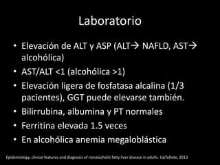 Laboratorio
• Elevación de ALT y ASP (ALT NAFLD, AST
alcohólica)
• AST/ALT <1 (alcohólica >1)
• Elevación ligera de fosfatasa alcalina (1/3
pacientes), GGT puede elevarse también.
• Bilirrubina, albumina y PT normales
• Ferritina elevada 1.5 veces
• En alcohólica anemia megaloblástica
Epidemiology, clinical features and diagnosis of nonalcoholic fatty liver disease in adults. UpToDate, 2013
 
