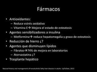 Fármacos
• Antioxidantes:
– Reduce estrés oxidativo
– Vitamina E Mejora el estado de esteatosis
• Agentes sensibilizadores a insulina
– Metformina reduce hepatomegalia y graso de esteatosis
• Reducción de hierro ¿?
• Agentes que disminuyen lípidos
– Fibratos74% de mejora en laboratorios
– Atorvastatina ¿?
• Trasplante hepático
Natural history and management of nonalcoholic fatty liver disease in adults. UpToDate, 2013
 