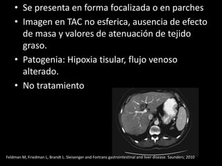 • Se presenta en forma focalizada o en parches
• Imagen en TAC no esferica, ausencia de efecto
de masa y valores de atenuación de tejido
graso.
• Patogenia: Hipoxia tisular, flujo venoso
alterado.
• No tratamiento
Feldman M, Friedman L, Brandt L. Sleisenger and Fortrans gastrointestinal and liver disease. Saunders; 2010
 