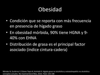 Obesidad
• Condición que se reporta con más frecuencia
en presencia de hígado graso
• En obesidad mórbida, 90% tiene HGNA y 9-
40% con EHNA
• Distribución de grasa es el principal factor
asociado (índice cintura-cadera)
Méndez N, Gutiérrez Y, Chávez-Tapia N, Koshabi R. Hígado graso no alcohólico y esteatohepatitis no alcohólica:
conceptos actuales. Rev Gastroenterol Mex, 2010; 75[2] :143-148
 