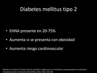 Diabetes mellitus tipo 2
• EHNA presente en 20-75%
• Aumenta si se presenta con obesidad
• Aumenta riesgo cardiovascular
Méndez N, Gutiérrez Y, Chávez-Tapia N, Koshabi R. Hígado graso no alcohólico y esteatohepatitis no alcohólica:
conceptos actuales. Rev Gastroenterol Mex, 2010; 75[2] :143-148
 