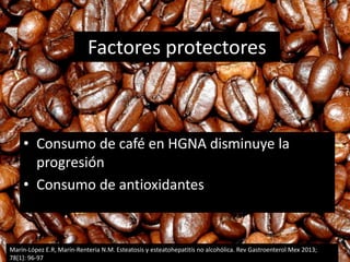 Factores protectores
• Consumo de café en HGNA disminuye la
progresión
• Consumo de antioxidantes
Marín-López E.R, Marín-Renteria N.M. Esteatosis y esteatohepatitís no alcohólica. Rev Gastroenterol Mex 2013;
78[1]: 96-97
 