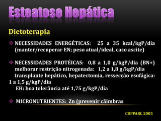  NECESSIDADES ENERGÉTICAS: 25 a 35 kcal/kgP/dia
(manter/recuperar EN; peso atual/ideal, caso ascite)
 NECESSIDADES PROTÉICAS: 0,8 a 1,0 g/kgP/dia (BN+)
melhorar restrição nitrogenada: 1,2 a 1,8 g/kgP/dia
transplante hepático, hepatectomia, ressecção esofágica:
1 a 1,5 g/kgP/dia
EH: boa tolerância até 1,75 g/kgP/dia
 MICRONUTRIENTES: Zn (prevenir cãimbras
CUPPARI, 2005
 