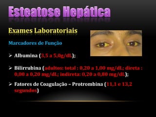 Marcadores de Função
 Albumina (3,5 a 5,0g/dL);
 Bilirrubina (adultos: total : 0,20 a 1,00 mg/dL; direta :
0,00 a 0,20 mg/dL; indireta: 0,20 a 0,80 mg/dL);
 Fatores de Coagulação – Protrombina (11,1 e 13,2
segundos)
 