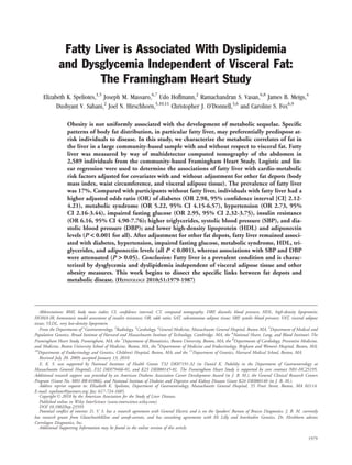 Fatty Liver is Associated With Dyslipidemia
              and Dysglycemia Independent of Visceral Fat:
                      The Framingham Heart Study
     Elizabeth K. Speliotes,1,5 Joseph M. Massaro,6,7 Udo Hoffmann,2 Ramachandran S. Vasan,6,8 James B. Meigs,4
           Dushyant V. Sahani,2 Joel N. Hirschhorn,5,10,11 Christopher J. O’Donnell,3,6 and Caroline S. Fox6,9

                  Obesity is not uniformly associated with the development of metabolic sequelae. Speciﬁc
                  patterns of body fat distribution, in particular fatty liver, may preferentially predispose at-
                  risk individuals to disease. In this study, we characterize the metabolic correlates of fat in
                  the liver in a large community-based sample with and without respect to visceral fat. Fatty
                  liver was measured by way of multidetector computed tomography of the abdomen in
                  2,589 individuals from the community-based Framingham Heart Study. Logistic and lin-
                  ear regression were used to determine the associations of fatty liver with cardio-metabolic
                  risk factors adjusted for covariates with and without adjustment for other fat depots (body
                  mass index, waist circumference, and visceral adipose tissue). The prevalence of fatty liver
                  was 17%. Compared with participants without fatty liver, individuals with fatty liver had a
                  higher adjusted odds ratio (OR) of diabetes (OR 2.98, 95% conﬁdence interval [CI] 2.12-
                  4.21), metabolic syndrome (OR 5.22, 95% CI 4.15-6.57), hypertension (OR 2.73, 95%
                  CI 2.16-3.44), impaired fasting glucose (OR 2.95, 95% CI 2.32-3.75), insulin resistance
                  (OR 6.16, 95% CI 4.90-7.76); higher triglycerides, systolic blood pressure (SBP), and dia-
                  stolic blood pressure (DBP); and lower high-density lipoprotein (HDL) and adiponectin
                  levels (P < 0.001 for all). After adjustment for other fat depots, fatty liver remained associ-
                  ated with diabetes, hypertension, impaired fasting glucose, metabolic syndrome, HDL, tri-
                  glycerides, and adiponectin levels (all P < 0.001), whereas associations with SBP and DBP
                  were attenuated (P > 0.05). Conclusion: Fatty liver is a prevalent condition and is charac-
                  terized by dysglycemia and dyslipidemia independent of visceral adipose tissue and other
                  obesity measures. This work begins to dissect the speciﬁc links between fat depots and
                  metabolic disease. (HEPATOLOGY 2010;51:1979-1987)




    Abbreviations: BMI, body mass index; CI, conﬁdence interval; CT, computed tomography; DBP, diastolic blood pressure; HDL, high-density lipoprotein;
HOMA-IR, homeostasis model assessment of insulin resistance; OR, odds ratio; SAT, subcutaneous adipose tissue; SBP, systolic blood pressure; VAT, visceral adipose
tissue; VLDL, very low-density lipoprotein.
    From the Departments of 1Gastroenterology, 2Radiology, 3Cardiology, 4General Medicine, Massachusetts General Hospital, Boston MA, 5Department of Medical and
Population Genetics, Broad Institute of Harvard and Massachusetts Institute of Technology, Cambridge, MA, the 6National Heart, Lung, and Blood Institute’s The
Framingham Heart Study, Framingham, MA, the 7Department of Biostatistics, Boston University, Boston, MA, the 8Departments of Cardiology, Preventive Medicine,
and Medicine, Boston University School of Medicine, Boston, MA, the 9Departments of Medicine and Endocrinology, Brigham and Women’s Hospital, Boston, MA,
10
   Departments of Endocrinology and Genetics, Children’s Hospital, Boston, MA; and the 11Department of Genetics, Harvard Medical School, Boston, MA.
    Received July 20, 2009; accepted January 13, 2010.
    E. K. S. was supported by National Institutes of Health Grants T32 DK07191-32 (to Daniel K. Podolsky in the Department of Gastroenterology at
Massachusetts General Hospital), F32 DK079466-01, and K23 DK080145-01. The Framingham Heart Study is supported by core contract N01-HC25195.
Additional research support was provided by an American Diabetes Association Career Development Award (to J. B. M.), the General Clinical Research Centers
Program (Grant No. M01-RR-01066), and National Institute of Diabetes and Digestive and Kidney Diseases Grant K24 DK080140 (to J. B. M.).
    Address reprint requests to: Elizabeth K. Speliotes, Department of Gastroenterology, Massachusetts General Hospital, 55 Fruit Street, Boston, MA 02114.
E-mail: espeliotes@partners.org; fax: 617-724-1685.
    Copyright V 2010 by the American Association for the Study of Liver Diseases.
               C

    Published online in Wiley InterScience (www.interscience.wiley.com).
    DOI 10.1002/hep.23593
    Potential conﬂict of interest: D. V. S. has a research agreement with General Electric and is on the Speakers’ Bureau of Bracco Diagnostics. J. B. M. currently
has research grants from GlaxoSmithKline and sanoﬁ-aventis, and has consulting agreements with Eli Lilly and Interleukin Genetics. Dr. Hirshhorn advises
Correlagen Diagnostics, Inc.
    Additional Supporting Information may be found in the online version of this article.

                                                                                                                                                             1979
 