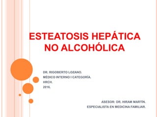 ESTEATOSIS HEPÁTICA
NO ALCOHÓLICA
DR. RIGOBERTO LOZANO.
MÉDICO INTERNO I CATEGORÍA.
HRCH.
2016.
ASESOR: DR. HIRAM MARTÍN.
ESPECIALISTA EN MEDICINA FAMILIAR.
 