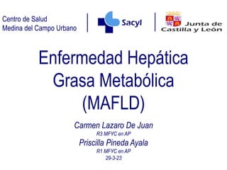 Centro de Salud
Medina del Campo Urbano
Enfermedad Hepática
Grasa Metabólica
(MAFLD)
Carmen Lazaro De Juan
R3 MFYC en AP
Priscilla Pineda Ayala
R1 MFYC en AP
29-3-23
 