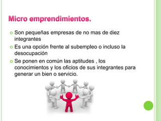  Son pequeñas empresas de no mas de diez
  integrantes
 Es una opción frente al subempleo o incluso la
  desocupación
 Se ponen en común las aptitudes , los
  conocimientos y los oficios de sus integrantes para
  generar un bien o servicio.
 