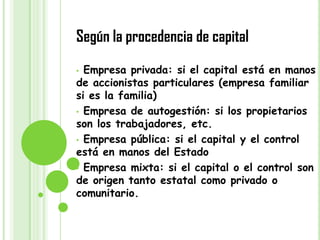 Según la procedencia de capital
• Empresa privada: si el capital está en manos
de accionistas particulares (empresa familiar
si es la familia)
• Empresa de autogestión: si los propietarios
son los trabajadores, etc.
• Empresa pública: si el capital y el control
está en manos del Estado
• Empresa mixta: si el capital o el control son
de origen tanto estatal como privado o
comunitario.
 
