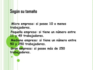 Según su tamaño

•Micro empresa: si posee 10 o menos
trabajadores.
•Pequeña empresa: si tiene un número entre
11 y 49 trabajadores.
•Mediana empresa: si tiene un número entre
50 y 250 trabajadores.
•Gran empresa: si posee más de 250
trabajadores.
 