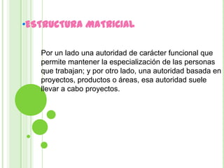 •ESTRUCTURA MATRICIAL

   Por un lado una autoridad de carácter funcional que
   permite mantener la especialización de las personas
   que trabajan; y por otro lado, una autoridad basada en
   proyectos, productos o áreas, esa autoridad suele
   llevar a cabo proyectos.
 