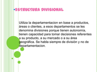 •ESTRUCTURA DIVISIONAL

  Utiliza la departamentacion en base a productos,
  áreas o clientes, a esos departamentos se les
  denomina divisiones porque tienen autonomía,
  tienen capacidad para tomar decisiones referentes
  a su producto, a su mercado o a su área
  geográfica. Se habla siempre de división y no de
  departamentacion.
 