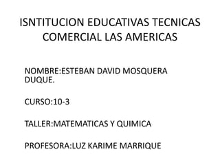 ISNTITUCION EDUCATIVAS TECNICAS COMERCIAL LAS AMERICAS  NOMBRE:ESTEBAN DAVID MOSQUERA DUQUE. CURSO:10-3 TALLER:MATEMATICAS Y QUIMICA  PROFESORA:LUZ KARIME MARRIQUE 