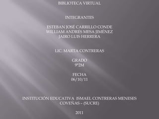 BIBLIOTECA VIRTUAL


                 INTEGRANTES

         ESTEBAN JOSÉ CARRILLO CONDE
         WILLIAM ANDRÉS MESA JIMÉNEZ
              JAIRO LUIS HERRERA


             LIC. MARTA CONTRERAS

                    GRADO
                     9°2M

                    FECHA
                   06/10/11



INSTITUCIÓN EDUCATIVA ISMAEL CONTRERAS MENESES
               COVEÑAS – (SUCRE)

                     2011
 