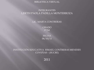 BIBLIOTECA VIRTUAL


                 INTEGRANTES
     LISETH PAOLA PADILLA MONTERROZA


             LIC. MARTA CONTRERAS

                    GRADO
                     9°2M

                    FECHA
                   06/10/11



INSTITUCIÓN EDUCATIVA ISMAEL CONTRERAS MENESES
               COVEÑAS – (SUCRE)


                    2011
 