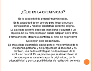 ¿QUE ES LA CREATIVIDAD?
          Es la capacidad de producir nuevas cosas,
     Es la capacidad de un celebro para llegar a nuevas
      conclusiones y resolver problemas de forma original.
  La actividad creativa debe ser intencional y apuntar a un
  objetivo. En su materialización puede adoptar, entre otras,
 Forma artística, literaria o científica, si bien, no es privativa
                 De ningún área en particular.
La creatividad es principio básico para el mejoramiento de la
    inteligencia personal y del progreso de la sociedad y es
      también, una de las estrategias fundamentales de la
   evolución natural. Es un proceso que se desarrolla en el
      tiempo y que se caracteriza por la originalidad, por la
 adaptabilidad y por sus posibilidades de realización concreta
 