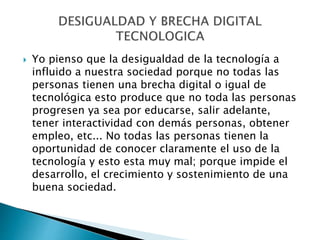  Yo pienso que la desigualdad de la tecnología a
influido a nuestra sociedad porque no todas las
personas tienen una brecha digital o igual de
tecnológica esto produce que no toda las personas
progresen ya sea por educarse, salir adelante,
tener interactividad con demás personas, obtener
empleo, etc... No todas las personas tienen la
oportunidad de conocer claramente el uso de la
tecnología y esto esta muy mal; porque impide el
desarrollo, el crecimiento y sostenimiento de una
buena sociedad.
 