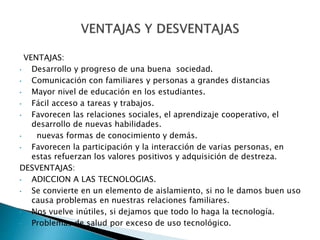 VENTAJAS:
• Desarrollo y progreso de una buena sociedad.
• Comunicación con familiares y personas a grandes distancias
• Mayor nivel de educación en los estudiantes.
• Fácil acceso a tareas y trabajos.
• Favorecen las relaciones sociales, el aprendizaje cooperativo, el
desarrollo de nuevas habilidades.
• nuevas formas de conocimiento y demás.
• Favorecen la participación y la interacción de varias personas, en
estas refuerzan los valores positivos y adquisición de destreza.
DESVENTAJAS:
• ADICCION A LAS TECNOLOGIAS.
• Se convierte en un elemento de aislamiento, si no le damos buen uso
causa problemas en nuestras relaciones familiares.
• Nos vuelve inútiles, si dejamos que todo lo haga la tecnología.
• Problemas de salud por exceso de uso tecnológico.
 